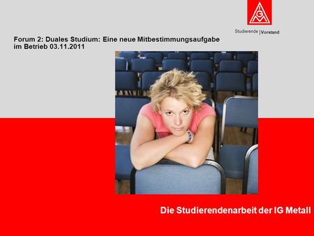 Vorstand Studierende Forum 2: Duales Studium: Eine neue Mitbestimmungsaufgabe im Betrieb 03.11.2011 Die Studierendenarbeit der IG Metall.