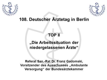 108. Deutscher Ärztetag in Berlin TOP II Die Arbeitssituation der niedergelassenen Ärzte Referat San.-Rat Dr. Franz Gadomski, Vorsitzender des Ausschusses.