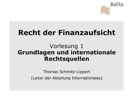 Recht der Finanzaufsicht Vorlesung 1 Grundlagen und internationale Rechtsquellen Thomas Schmitz-Lippert (Leiter der Abteilung Internationales)