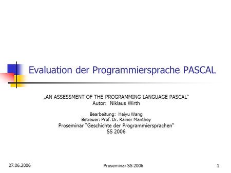 27.06.2006 Proseminar SS 20061 Evaluation der Programmiersprache PASCAL AN ASSESSMENT OF THE PROGRAMMING LANGUAGE PASCAL Autor: Niklaus Wirth Bearbeitung: