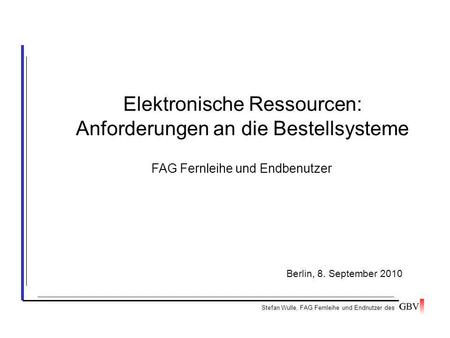 Elektronische Ressourcen: Anforderungen an die Bestellsysteme Stefan Wulle, FAG Fernleihe und Endnutzer des Berlin, 8. September 2010 FAG Fernleihe und.