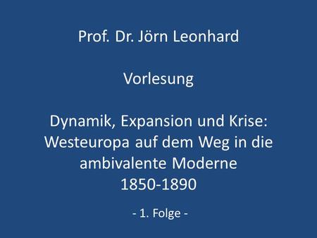 Prof. Dr. Jörn Leonhard Vorlesung Dynamik, Expansion und Krise: Westeuropa auf dem Weg in die ambivalente Moderne 1850-1890 - 1. Folge -