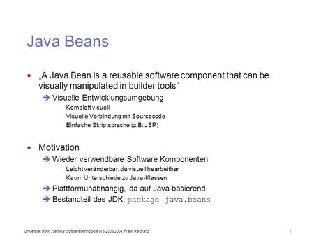 Universität Bonn, Seminar Softwaretechnologie WS 2003/2004, Frank Reichartz 1 Java Beans A Java Bean is a reusable software component that can be visually.