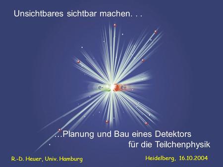 …Planung und Bau eines Detektors für die Teilchenphysik Unsichtbares sichtbar machen... R.-D. Heuer, Univ. Hamburg Heidelberg, 16.10.2004.