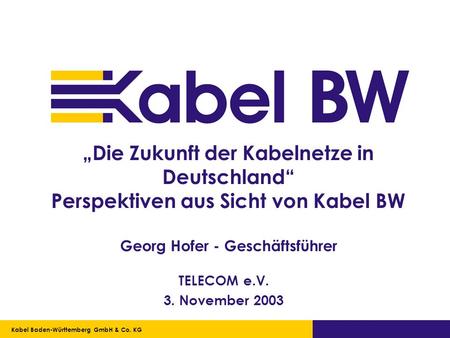 „Die Zukunft der Kabelnetze in Deutschland“ Perspektiven aus Sicht von Kabel BW Georg Hofer - Geschäftsführer TELECOM e.V. 3. November 2003 Kabel Baden-Württemberg.