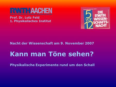 Prof. Dr. Lutz Feld 1. Physikalisches Institut Nacht der Wissenschaft am 9. November 2007 Kann man Töne sehen? Physikalische Experimente rund um.