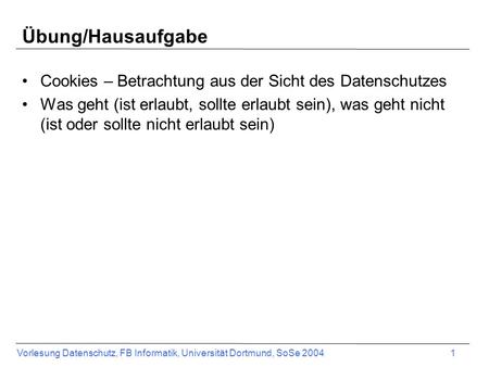 Vorlesung Datenschutz, FB Informatik, Universität Dortmund, SoSe 2004 1 Übung/Hausaufgabe Cookies – Betrachtung aus der Sicht des Datenschutzes Was geht.