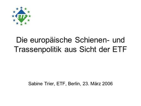 Die europäische Schienen- und Trassenpolitik aus Sicht der ETF Sabine Trier, ETF, Berlin, 23. März 2006.