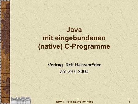 1EDV 1 - Java Native Interface Java mit eingebundenen (native) C-Programme Vortrag: Rolf Heitzenröder am 29.6.2000.
