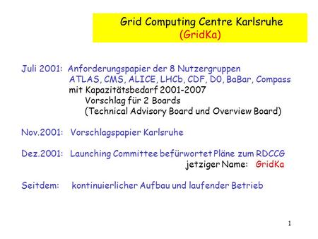 1 Grid Computing Centre Karlsruhe (GridKa) Juli 2001: Anforderungspapier der 8 Nutzergruppen ATLAS, CMS, ALICE, LHCb, CDF, D0, BaBar, Compass mit Kapazitätsbedarf.