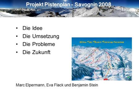 Projekt Pistenplan - Savognin 2008 Die Idee Die Umsetzung Die Probleme Die Zukunft Marc Elpermann, Eva Flack und Benjamin Stein.