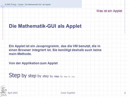 © 2005 Pohlig – Taulien: Die Matheamatik-GUI als Applet Come Together 1 April 2005 Was ist ein Applet Ein Applet ist ein Javaprogramm, das die VM benutzt,