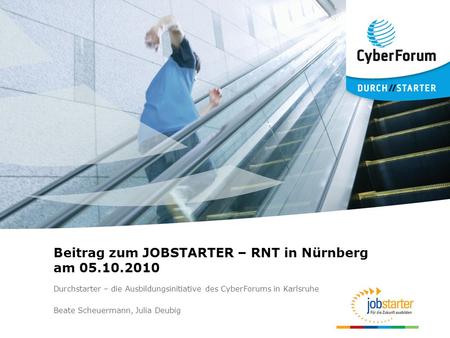 Beitrag zum JOBSTARTER – RNT in Nürnberg am 05.10.2010 Durchstarter – die Ausbildungsinitiative des CyberForums in Karlsruhe Beate Scheuermann, Julia Deubig.