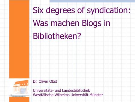 Six degrees of syndication: Was machen Blogs in Bibliotheken? Dr. Oliver Obst Universitäts- und Landesbibliothek Westfälische Wilhelms Universität Münster.