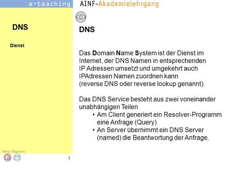 DNS DNS Das Domain Name System ist der Dienst im Internet, der DNS Namen in entsprechenden IP Adressen umsetzt und umgekehrt auch IPAdressen Namen zuordnen.