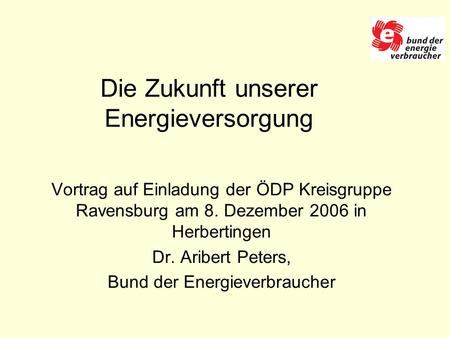Die Zukunft unserer Energieversorgung Vortrag auf Einladung der ÖDP Kreisgruppe Ravensburg am 8. Dezember 2006 in Herbertingen Dr. Aribert Peters, Bund.