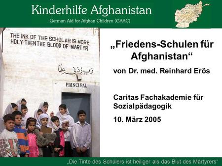 „Friedens-Schulen für Afghanistan“ von Dr. med. Reinhard Erös Caritas Fachakademie für Sozialpädagogik 10. März 2005 „Die Tinte des Schülers ist heiliger.