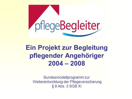 Ein Projekt zur Begleitung pflegender Angehöriger 2004 – 2008 Bundesmodellprogramm zur Weiterentwicklung der Pflegeversicherung § 8 Abs. 3 SGB XI.