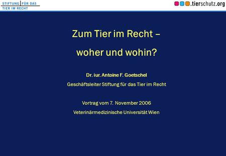 Zum Tier im Recht – woher und wohin? Dr. iur. Antoine F. Goetschel Geschäftsleiter Stiftung für das Tier im Recht Vortrag vom 7. November 2006 Veterinärmedizinische.
