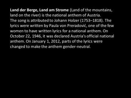 Land der Berge, Land am Strome (Land of the mountains, land on the river) is the national anthem of Austria. The song is attributed to Johann Holzer (1753–1818).