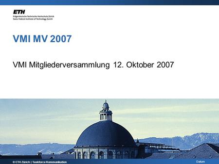 Datum VMI MV 2007 VMI Mitgliederversammlung 12. Oktober 2007 © ETH Zürich | Taskforce Kommunikation.