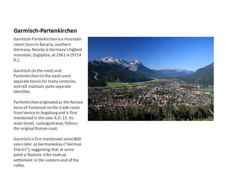 Garmisch-Partenkirchen Garmisch-Partenkirchen is a mountain resort town in Bavaria, southern Germany. Nearby is Germany's highest mountain, Zugspitze,