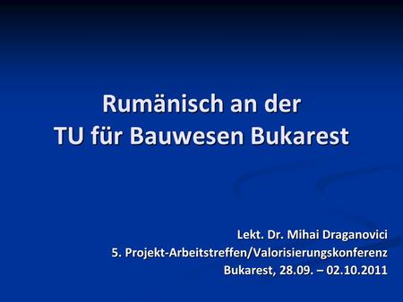 Rumänisch an der TU für Bauwesen Bukarest Lekt. Dr. Mihai Draganovici 5. Projekt-Arbeitstreffen/Valorisierungskonferenz Bukarest, 28.09. – 02.10.2011.