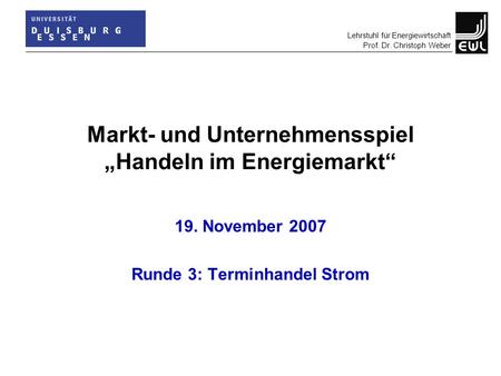 Lehrstuhl für Energiewirtschaft Prof. Dr. Christoph Weber Markt- und Unternehmensspiel „Handeln im Energiemarkt“ 19. November 2007 Runde 3: Terminhandel.