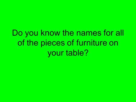 Do you know the names for all of the pieces of furniture on your table?