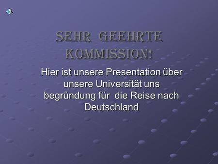 Sehr geehrte Kommission! Hier ist unsere Presentation über unsere Universität uns begründung für die Reise nach Deutschland.