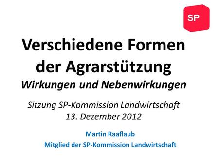 Verschiedene Formen der Agrarstützung Wirkungen und Nebenwirkungen Sitzung SP-Kommission Landwirtschaft 13. Dezember 2012 Martin Raaflaub Mitglied der.