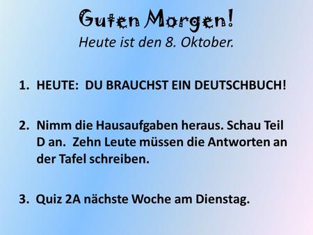 Guten Morgen! Heute ist den 8. Oktober. 1.HEUTE: DU BRAUCHST EIN DEUTSCHBUCH! 2.Nimm die Hausaufgaben heraus. Schau Teil D an. Zehn Leute müssen die Antworten.