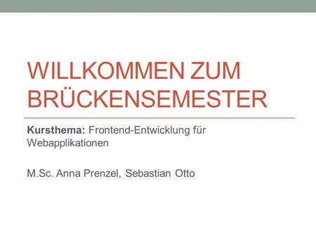 WILLKOMMEN ZUM BRÜCKENSEMESTER Kursthema: Frontend-Entwicklung für Webapplikationen M.Sc. Anna Prenzel, Sebastian Otto.