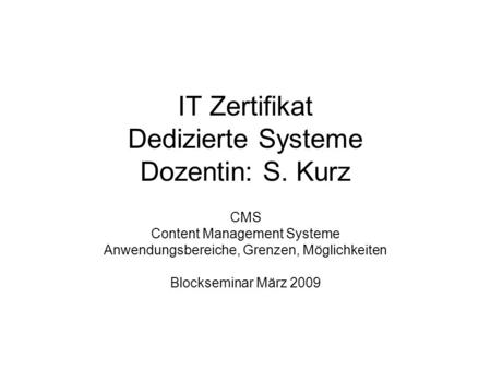 IT Zertifikat Dedizierte Systeme Dozentin: S. Kurz CMS Content Management Systeme Anwendungsbereiche, Grenzen, Möglichkeiten Blockseminar März 2009.
