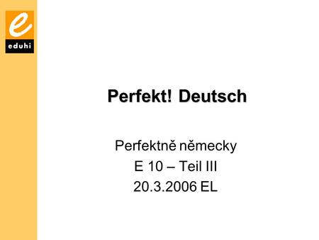 Perfekt! Deutsch Perfektně německy E 10 – Teil III 20.3.2006 EL.