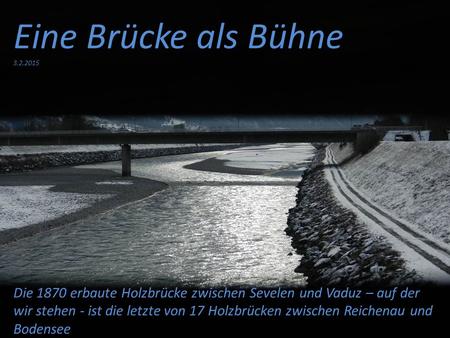 Eine Brücke als Bühne 3.2.2015 Die 1870 erbaute Holzbrücke zwischen Sevelen und Vaduz – auf der wir stehen - ist die letzte von 17 Holzbrücken zwischen.