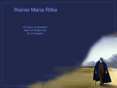 Ich kann nur glauben, dass ich längst war, eh ich begann. Rainer Maria Rilke.