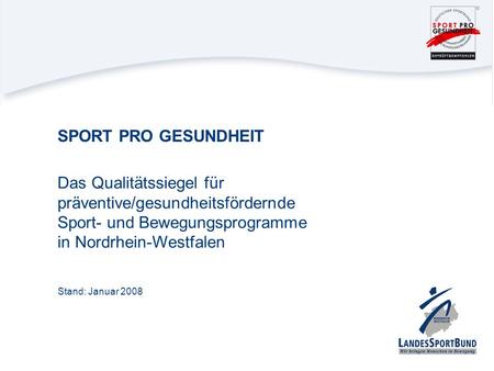 SPORT PRO GESUNDHEIT Das Qualitätssiegel für präventive/gesundheitsfördernde Sport- und Bewegungsprogramme in Nordrhein-Westfalen Stand: Januar 2008.