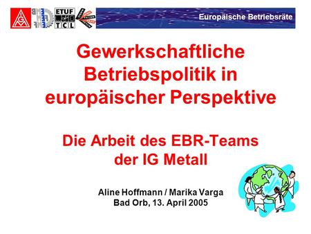 Gewerkschaftliche Betriebspolitik in europäischer Perspektive Die Arbeit des EBR-Teams der IG Metall Aline Hoffmann / Marika Varga Bad Orb, 13. April.