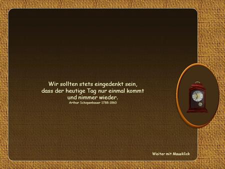 Wir sollten stets eingedenkt sein, dass der heutige Tag nur einmal kommt und nimmer wieder. Arthur Schopenhauer 1788-1860 Weiter mit Mausklick.
