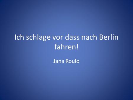 Ich schlage vor dass nach Berlin fahren! Jana Roulo.