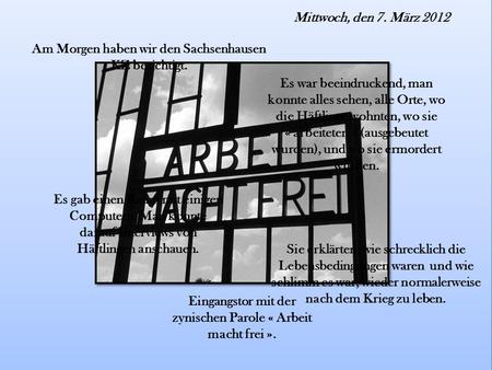 Mittwoch, den 7. März 2012 Am Morgen haben wir den Sachsenhausen KZ besichtigt. Es war beeindruckend, man konnte alles sehen, alle Orte, wo die Häftlinge.