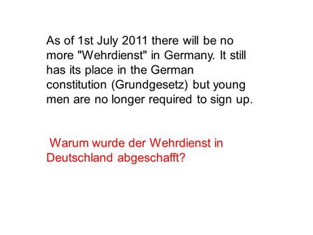 As of 1st July 2011 there will be no more Wehrdienst in Germany. It still has its place in the German constitution (Grundgesetz) but young men are no.