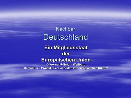 Nachbar Deutschland Ein Mitgliedsstaat der Europäischen Union © Werner Röhrig – Weilburg Comenius – Projekt „Lernwerkstatt zur europäischen Kultur“