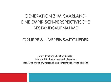 Generation Z im Saarland: Eine empirisch-perspektivische Bestandsaufnahme Gruppe 6 – Vereinsmitglieder Univ.-Prof. Dr. Christian Scholz Lehrstuhl für.