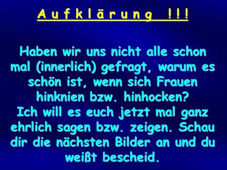 A u f k l ä r u n g ! ! ! Haben wir uns nicht alle schon mal (innerlich) gefragt, warum es schön ist, wenn sich Frauen hinknien bzw. hinhocken? Ich will.