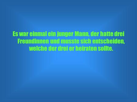 Es war einmal ein junger Mann, der hatte drei Freundinnen und musste sich entscheiden, welche der drei er heiraten sollte.