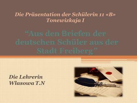 Die Präsentation der Schülerin 11 «B» Tonewizkaja I “Aus den B riefen der deutschen Schüler aus der Stadt Freiberg” Die Lehrerin Wlasowa T.N.