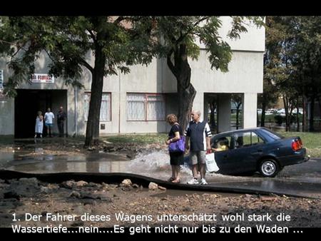 1. Der Fahrer dieses Wagens unterschätzt wohl stark die Wassertiefe...nein....Es geht nicht nur bis zu den Waden...