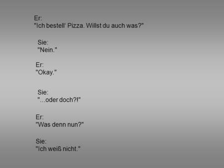 Er: Ich bestell‘ Pizza. Willst du auch was? Sie: Nein. Er: Okay.
